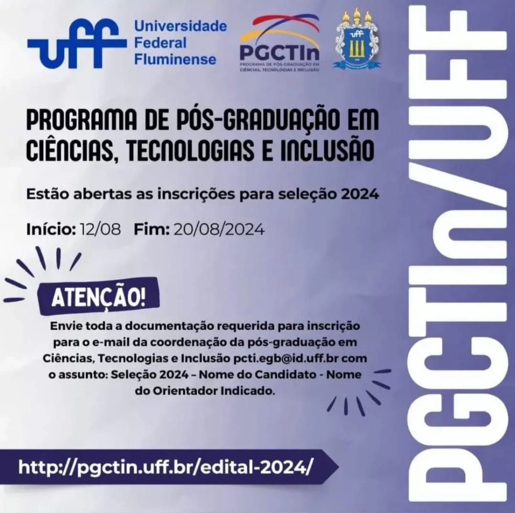 Card em tons de azul e cinza. 
Na parte de cima: os logos da Universidade Federal Fluminense, do Programa de Pós-graduação em Ciências, Tecnologias e Inclusão e o brasão da Universidade Federal Fluminense. 
Mais abaixo, em letras pretas: Programa de Pós-graduação em Ciências, Tecnologias e Inclusão. 
No centro, em letras pretas: estão abertas as inscrições para seleção 2024. 
Mais abaixo, em letras pretas: início: 12/08 e fim: 20/08/2024. 
Na parte de baixo, dentro de uma tarja azul escuro, em letras brancas: atenção. 
Mais embaixo, em letras pretas: Envie toda a documentação requerida para inscrição para o e-mail da coordenação da pós-graduação em Ciências, Tecnologias e Inclusão pcti.egb@id.uff.br com o assunto: Seleção 2024 - Nome do Candidato - Nome  do Orientador Indicado. 
Na base, dentro de uma tarja azul escuro, em letras brancas: http://pgctin.uff.br/edital-2024/.
Ocupando todo o lado direito, escrito na vertical, em letras brancas: PGCTIn/UFF.