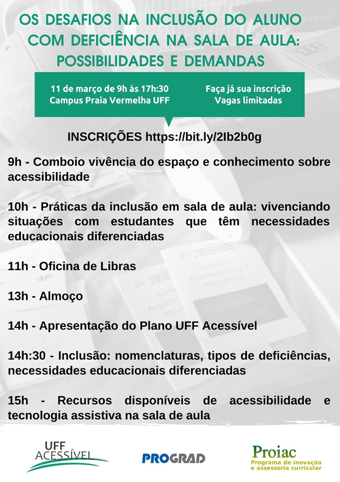 #pratodosverem Cartaz com fundo cinza. Em verde e ao centro,lemos "Os desafios na inclusão do aluno com deficiência na sala de aula: possibilidades e demandas". Abaixo e à esquerda, a data: 11 de março, horário: de 9h às 17h30 e local: Campus Praia Vermelha UFF e ao lado direito, lemos "Faça já sua inscrição- Vagas limitadas e Inscrições: https://bit.ly/2Ib2b0g. Abaixo a programação do evento, lemos, 9h - Comboio vivência do espaço e conhecimento sobre acessibilidade, 10h - Práticas da inclusão em sala de aula: vivenciando situações com estudantes que têm necessidades educacionais diferenciadas, 11h - oficina de Libras, 13h - Almoço, 14h - Apresentação do Plano UFF Acessível, 14h30 - Inclusão: nomenclaturas, tipos de deficiências, necessidades educacionais diferenciadas, 15h - Recursos disponíveis de acessibilidade e tecnologia assistiva na sala de aula. No rodapé, os logos da UFF Acessível, Prograd e Proiac.  Fim da descrição.