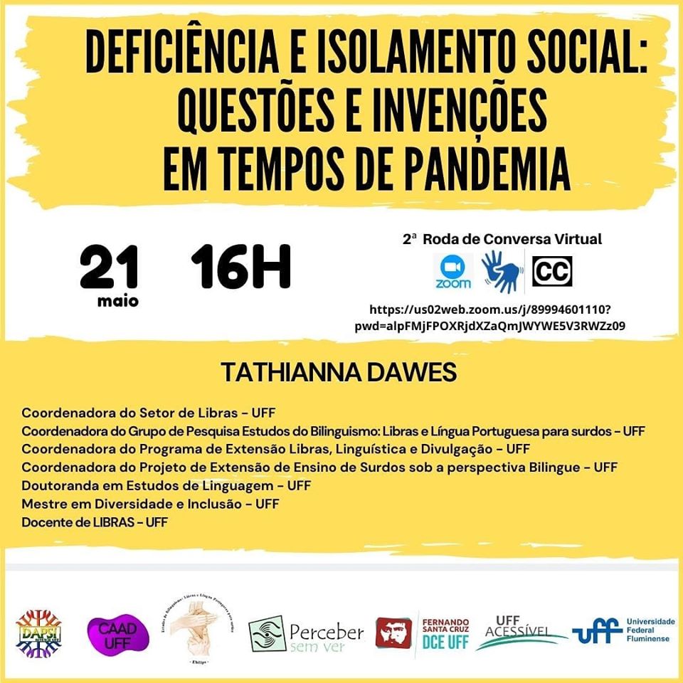 #pratodosverem cartaz de fundo branco e detalhes em amarelo e preto. Na parte superior e centralizado o tema "Deficiência isolamento social questões e invenções em tempos de pandemia". Abaixo a data 21 de maio, Roda de conversa virtual e o horário: 16h. Do lado direito, o logo da Zoom, de acessibilidade em Libras e Closed Caption (legendas ocultas)
Mais abaixo e ao centro, o nome da professora que vai mediar a atividade: TATHIANNA DAWES, que vai mediar a roda. Coordenadora do Setor de Libras - UFF, Coordenadora do Grupo de Pesquisa Estudos do Bilinguismo: Libras e Língua Portuguesa para surdos - UFF, Coordenadora do Programa de Extensão Libras, Linguística e Divulgação - UFF, Coordenadora do Projeto de Extensão de Ensino de Surdos sob a perspectiva Bilingue - UFF, Doutoranda em Estudos de Linguagem - UFF, Mestre em Diversidade e Inclusão - UFF
Docente de LIBRAS - UFF
Na parte inferior do cartaz os logos do DA de Psicologia, do Grupo de Estudos ,
do Coletivo de Alunos e Alunos com Deficiência da UFF, do Projeto Perceber sem ver, do DCE Fernando Santa Cruz, da Comissão UFF Acessível e o oficial da Universidade Federal Fluminense. Fim da descrição.