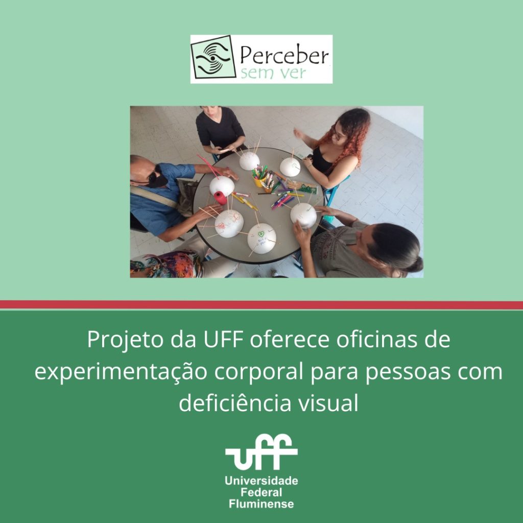 É um card digital, com duas cores em tons de verde. Na parte superior da imagem, vemos: a logomarca do Projeto Perceber sem Ver. Em seguida, uma imagem de pessoas sentadas em torno de uma mesa redonda fazendo trabalhos com objetos variados, como isopor, palitos e outros. Logo na parte interior do card, lemos: Projeto da UFF oferece oficinas de experimentação corporal para pessoas com deficiência visual. Em seguida, a logomarca da UFF.